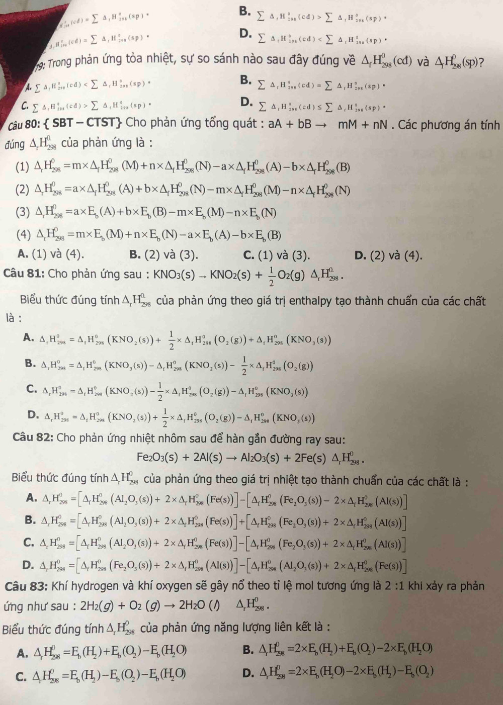 _M_200(cd)=sumlimits △ _1H_(2v)°(s(sp)·
B. sumlimits △ ,H_(:98)^0(cd)>sumlimits △ _fH_(298)^0(sp)·
1 H_(2n)^t(cd)=sumlimits △ _1H_(201)°(sp)·
D. sumlimits △ _fH_(198)°(cd)
79: Trong phản ứng tỏa nhiệt, sự so sánh nào sau đây đúng về △ _fH_(298)^0(cd) và △ _fH_(298)^0(sp) 2
A. sumlimits △ _fH_(298)°(cd) B. sumlimits △ _rH_(298)°(cd)=sumlimits △ _rH_(298)^o(sp)^circ 
D.
C. sumlimits △ _fH_(298)^0(cd)>sumlimits △ _fH_(298)^0(sp)· sumlimits △ _tH_(298)°(cd)≤ sumlimits △ _tH_(298)°(sp)·
Câu 80:  5 BT - CTST Cho phản ứng tổng quát : aA+bBto mM+nN. Các phương án tính
đúng △ _rH_(298)^(0.) : của phản ứng là :
(1) △ _rH_(298)^0=m* △ _fH_(298)^0(M)+n* △ _fH_(298)^0(N)-a* △ _fH_(298)^0(A)-b* △ _rH_(298)^0(B)
(2) △ _rH_(298)^0=a* △ _fH_(298)^0(A)+b* △ _fH_(298)^0(N)-m* △ _fH_(298)^0(M)-n* △ _fH_(298)^0(N)
(3) △ _rH_(298)^0=a* E_b(A)+b* E_b(B)-m* E_b(M)-n* E_b(N)
(4) △ _rH_(298)^0=m* E_b(M)+n* E_b(N)-a* E_b(A)-b* E_b(B)
A. (1) và (4). B. (2) và (3). C. (1) và (3). D. (2) và (4).
Câu 81: Cho phản ứng sau : KNO_3(s)to KNO_2(s)+ 1/2 O_2(g)△ _rH_(298)^(0.).
Biểu thức đúng tính △ _rH_(298)^(0.) của phản ứng theo giá trị enthalpy tạo thành chuẩn của các chất
là :
A. △ _rH_(298)^0=△ _rH_(298)^0(KNO_2(s))+ 1/2 * △ _rH_(298)^0(O_2(g))+△ _rH_(298)^0(KNO_3(s))
B. △ _rH_(298)^0=△ _rH_(298)^0(KNO_3(s))-△ _rH_(298)^0(KNO_2(s))- 1/2 * △ _rH_(298)^0(O_2(g))
C. △ _rH_(298)^0=△ _rH_(298)^0(KNO_2(s))- 1/2 * △ _rH_(298)^0(O_2(g))-△ _rH_(298)^0(KNO_3(s))
D. △ _rH_(298)^0=△ _rH_(298)^0(KNO_2(s))+ 1/2 * △ _rH_(298)^0(O_2(g))-△ _rH_(298)^0(KNO_3(s))
Câu 82: Cho phản ứng nhiệt nhôm sau để hàn gắn đường ray sau:
Fe_2O_3(s)+2Al(s)to Al_2O_3(s)+2Fe(s)△ _rH_(298)^0.
Biểu thức đúng tính △ _rH_(298)^0 của phản ứng theo giá trị nhiệt tạo thành chuẩn của các chất là :
A. △ _rH_(298)^0=[△ _rH_(298)^0(Al_(298)^0(s))+2* △ _rH_(298)^0(Fe(s))]-[△ _rH_(298)^0(Fe_2O_3(s))-2* △ _rH_(298)^0(Al(s))]
B. △ _rH_(298)^0=[△ _fH_(298)^0(Al_2O_3(s))+2* △ _rH_(298)^0(Fe(s))]+[△ _fH_(298)^0(Fe_2O_3(s))+2* △ _rH_(298)^0(AI(s))]
C. △ _rH_(298)^0=[△ _fH_(298)^0(Al_2O_3(s))+2* △ _fH_(298)^0(Fe(s))]-[△ _fH_(298)^0(Fe_2O_3(s))+2* △ _fH_(298)^0(Al(s))]
D. △ _rH_(298)^0=[△ _fH_(298)^0(Fe_2O_3(s))+2* △ _fH_(298)^0(Al(s))]-[△ _fH_(298)^0(Al_2O_3(s))+2* △ _fH_(298)^0(Fe(s))]
Câu 83: Khí hydrogen và khí oxygen sẽ gây nổ theo tỉ lệ mol tương ứng là 2:1 khi xảy ra phản
ứng như sau : 2H_2(g)+O_2(g)to 2H_2O(l)△ _rH_(298)^0.
Biểu thức đúng tính △ _rH_(298)^0 của phản ứng năng lượng liên kết là :
A. △ _rH_(298)^0=E_b(H_2)+E_b(O_2)-E_b(H_2O) B. △ _rH_(298)^0=2* E_b(H_2)+E_b(O_2)-2* E_b(H_2O)
C. △ H_(298)^0=E_b(H_2)-E_b(O_2)-E_b(H_2O) D. △ _rH_(298)^0=2* E_b(H_2O)-2* E_b(H_2)-E_b(O_2)
