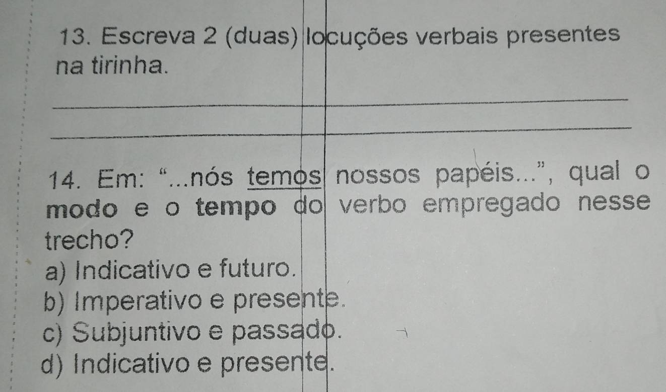 Escreva 2 (duas) locuções verbais presentes
na tirinha.
_
_
14. Em: “...nós temos nossos papéis...”, qual o
módo e o tempo do verbo empregado nesse 
trecho?
a) Indicativo e futuro.
b) Imperativo e presente.
c) Subjuntivo e passado.
d) Indicativo e presente.