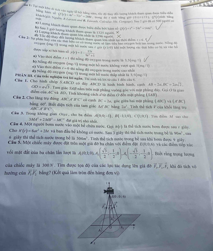 ậu 1: Tại một khu di tích vào ngày lễ hội hằng năm, tốc đô thay đổi lương khách tham quan được biểu diễn
An 2. Hướng p bằng hàm só Q'(t)=4t^3-72t^2+288t trong đó r tính bằng giờ (0≤ t≤ 13),Q'(t) tính bằng
khách/giờ, Nguồn: R Larson and B, Eawads, Caleulus 10e. Cengave). Sau 2 giờ đã có 500 người có
mặt.
a) Lượng khách tham quan được biểu diễn bởi hàm số Q(t)=t^4-24t^3+144t^2.
b) Sau 5 giờ lượng khách tham quan là 1325 người.
c) Lượng khách tham quan lớn nhất là 1296 người.
d) Tốc độ thay đổi lượng khách tham quan lớn nhất tai thời điểm t=6.
Câu 2: Sự phân huy của rác thái hữu cơ có trong nước sẽ làm tiêu hao oxygen n trong nước. Nồng đô
oxygen (mg/l) trong một hồ nước sau ự giờ (t≥ 0) khi một lượng rác thải hữu cơ bị xà vào hồ
được xấp xi bởi hàm số y(t)=5- 15t/9t^2+1 
a) Vào thời điểm t=1 thì nồng độ oxygen trong nước là 3,5(mg/1)
b) Nồng độ oxygen (mg/1) trong một hồ nước không vượt quá : 5(mg/1)
c) Vào thời điểm t=0 thì nồng độ oxygen trong nước cao nhất
d) Nồng độ oxygen (mg/1) trong một hồ nước thấp nhất là 3,5(mg/1)
PHÀN III. Câu trắc nghiệm trã lời ngắn. Thí sinh trả lời từ câu 1 đến câu 6.
Câu 1. Cho hình chóp S.ABCD có đáy ABCD là hình bình hành, cạnh AB=2a,BC=2asqrt(2),
OD=asqrt(3). Tam giác SAB nằm trên mặt phẳng vuông góc với mặt phẳng đáy. Gọi O là giao
diểm của AC và BD. Tính khoảng cách ở từ điểm O đến mặt phẳng (SAB).
Câu 2. Cho lăng trụ đứng ABC.A'B'C' có cạnh BC=2a ,  góc giữa hai mặt phẳng (ABC) và (/ I'B C)
bing60°. Biết diện tích của tam giác △ A'BC bằng 2a^2. Tính thể tích V của khối lăng trụ
ABC.A'B'C'
Câu 3. Trong không gian Oxyz , cho ba điểm A(0;0;-1),B(-1;1;0),C(1;0;1). Tìm điểm M sao cho
3MA^2+2MB^2-MC^2 đạt giá trị nhỏ nhất.
Câu 4. Một người bơm nước vào một bể chứa nước. Gọi h(t) là thể tích nước bơm được sau 1 giây.
Cho h'(t)=6at^2+2bt và ban đầu bể không có nước. Sau 3 giây thì thể tích nước trong bể là 90m^3 , sau
6 giây thì thể tích nước trong bể là 504m^3. Tính thể tích nước trong bể sau khi bơm được 9 giây.
Câu 5. Một chiếc máy được đặt trên một giá đỡ ba chân với điểm đặt E(0;0;6) và các điểm tiếp xúc
vối mặt đất của ba chân lần lượt là A_1(0;1;0),A_2( sqrt(3)/2 ;- 1/2 ;0),A_3(- sqrt(3)/2 ;- 1/2 ;0).. Biết rằng trọng lượng
của chiếc máy là 300N. Tìm được tọa độ của các lực tác dụng lên giá đỡ vector F_1,vector F_2,vector F_3 khi đó tích vô
hướng của vector F_1.vector F_2 bằng? (Kết quả làm tròn đến hàng đơn vị)