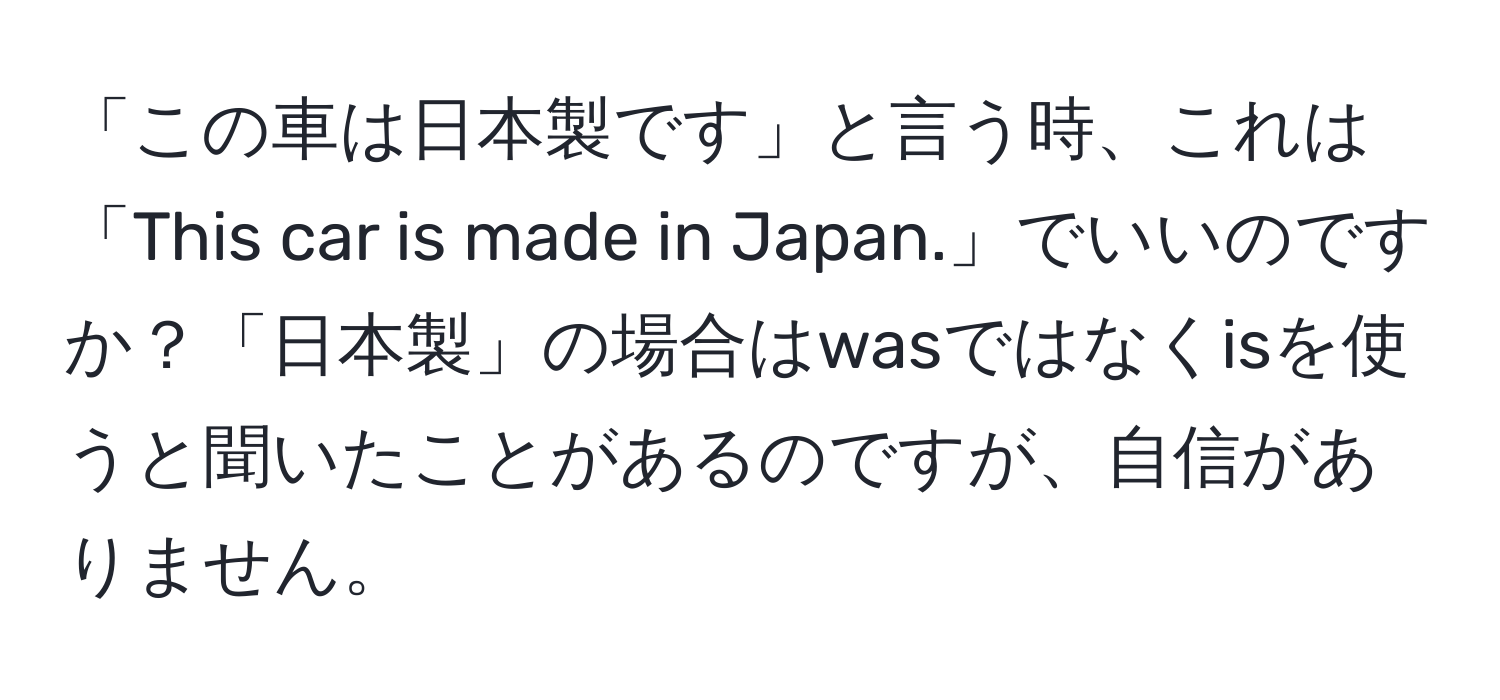 「この車は日本製です」と言う時、これは「This car is made in Japan.」でいいのですか？「日本製」の場合はwasではなくisを使うと聞いたことがあるのですが、自信がありません。