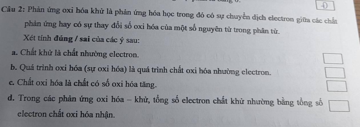 Phản ứng oxi hóa khử là phản ứng hóa học trong đó có sự chuyền dịch electron giữa các chất
phản ứng hay có sự thay đổi số oxi hóa của một số nguyên tử trong phân tử.
Xét tính đúng / sai của các ý sau:
a. Chất khử là chất nhường electron.
b. Quá trình oxi hóa (sự oxi hóa) là quá trình chất oxi hóa nhường electron.
c. Chất oxi hóa là chất có số oxi hóa tăng.
d. Trong các phản ứng oxi hóa - khử, tổng số electron chất khử nhường bằng tổng số
electron chất oxi hóa nhận.