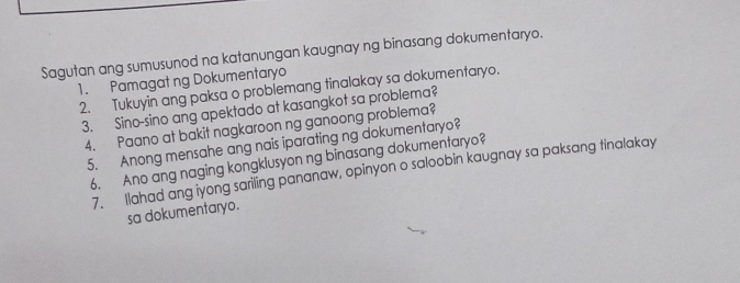 Sagutan ang sumusunod na katanungan kaugnay ng binasang dokumentaryo. 
1. Pamagat ng Dokumentaryo 
2. Tukuyin ang paksa o problemang tinalakay sa dokumentaryo. 
3. Sino-sino ang apektado at kasangkot sa problema? 
4. Paano at bakit nagkaroon ng ganoong problema? 
5. Anong mensahe ang nais iparating ng dokumentaryo? 
6. Ano ang naging kongklusyon ng binasang dokumentaryo? 
7. Ilahad ang iyong sariling pananaw, opinyon o saloobin kaugnay sa paksang tinalakay 
sa dokumentaryo.