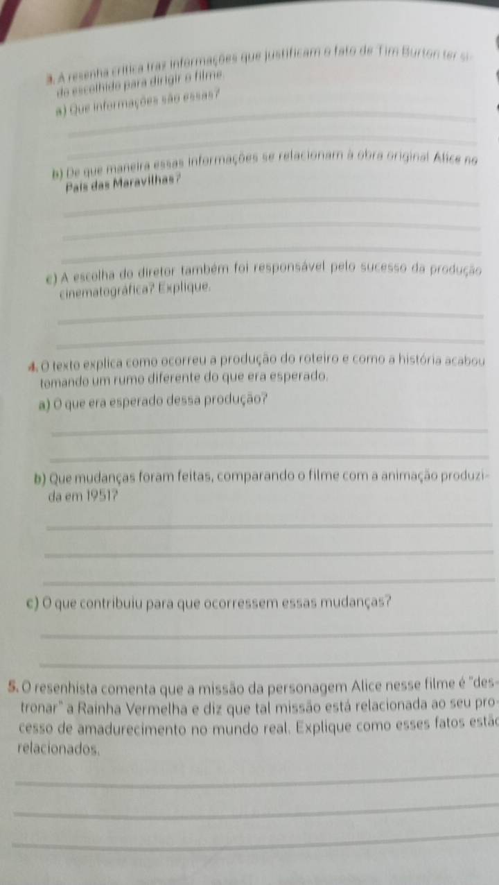 A A resenha crítica traz informações que justificam o fato de Tim Burton te i 
do escolhido para dirigir o filme. 
_ 
a) Que informações são essas? 
_ 
b) De que maneira essas informações se relacionam à obra original Alice no 
_ 
Pais das Maravilhas? 
_ 
_ 
e) A escolha do diretor também foi responsável pelo sucesso da produção 
cinematográfica? Explique. 
_ 
_ 
4. O texto explica como ocorreu a produção do roteiro e como a história acabou 
tomando um rumo diferente do que era esperado. 
a) O que era esperado dessa produção? 
_ 
_ 
b) Que mudanças foram feitas, comparando o filme com a animação produzi- 
da em 1951? 
_ 
_ 
_ 
c) O que contribuiu para que ocorressem essas mudanças? 
_ 
_ 
5. O resenhista comenta que a missão da personagem Alice nesse filme é ''des- 
tronar" a Rainha Vermelha e diz que tal missão está relacionada ao seu pro- 
cesso de amadurecimento no mundo real. Explique como esses fatos estão 
relacionados. 
_ 
_ 
_