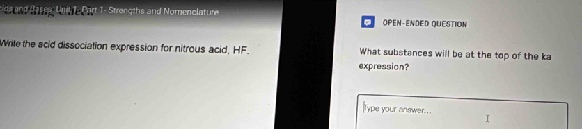 cids and Bases: Unit 1- Part 1- Strengths and Nomenclature OPEN-ENDED QUESTION 
Write the acid dissociation expression for nitrous acid, HF. What substances will be at the top of the ka 
expression? 
ype your answer...