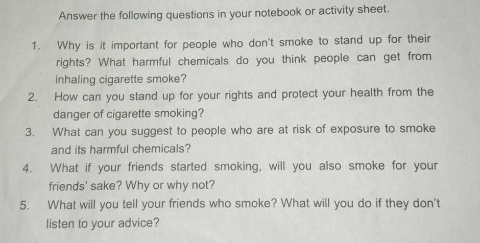 Answer the following questions in your notebook or activity sheet. 
1. Why is it important for people who don't smoke to stand up for their 
rights? What harmful chemicals do you think people can get from 
inhaling cigarette smoke? 
2. How can you stand up for your rights and protect your health from the 
danger of cigarette smoking? 
3. What can you suggest to people who are at risk of exposure to smoke 
and its harmful chemicals? 
4. What if your friends started smoking, will you also smoke for your 
friends' sake? Why or why not? 
5. What will you tell your friends who smoke? What will you do if they don't 
listen to your advice?