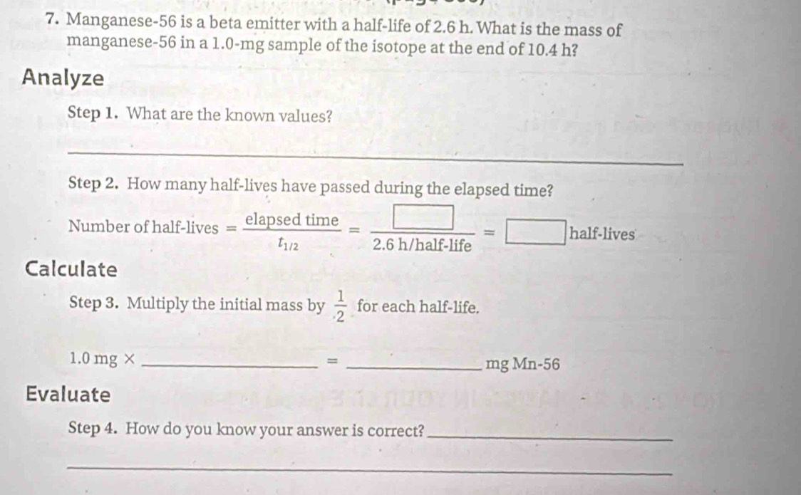 Manganese- 56 is a beta emitter with a half-life of 2.6 h. What is the mass of 
manganese- 56 in a 1.0-mg sample of the isotope at the end of 10.4 h? 
Analyze 
Step 1. What are the known values? 
_ 
Step 2. How many half-lives have passed during the elapsed time? 
Number of half-lives =frac elapsedtimet_1/2= □ /2.6h/half-life =□ half.lives
Calculate 
Step 3. Multiply the initial mass by  1/· 2  for each half-life.
1.0mg* _ 
= _ mg Mn-56
Evaluate 
Step 4. How do you know your answer is correct?_ 
_