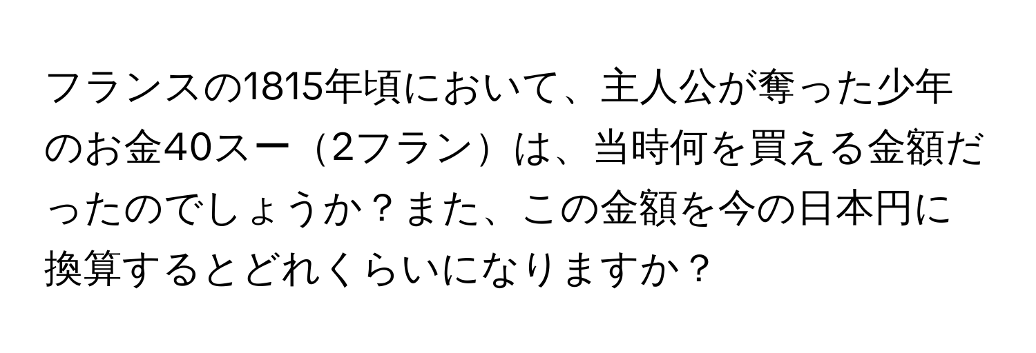 フランスの1815年頃において、主人公が奪った少年のお金40スー2フランは、当時何を買える金額だったのでしょうか？また、この金額を今の日本円に換算するとどれくらいになりますか？