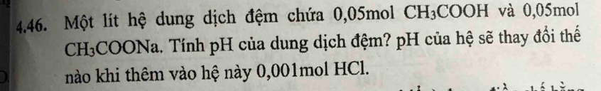 Một lít hệ dung dịch đệm chứa 0,05mol CH_3COOH và 0,05mol
CH₃COONa. Tính pH của dung dịch đệm? pH của hệ sẽ thay đổi thế 
nào khi thêm vào hệ này 0,001mol HCl.