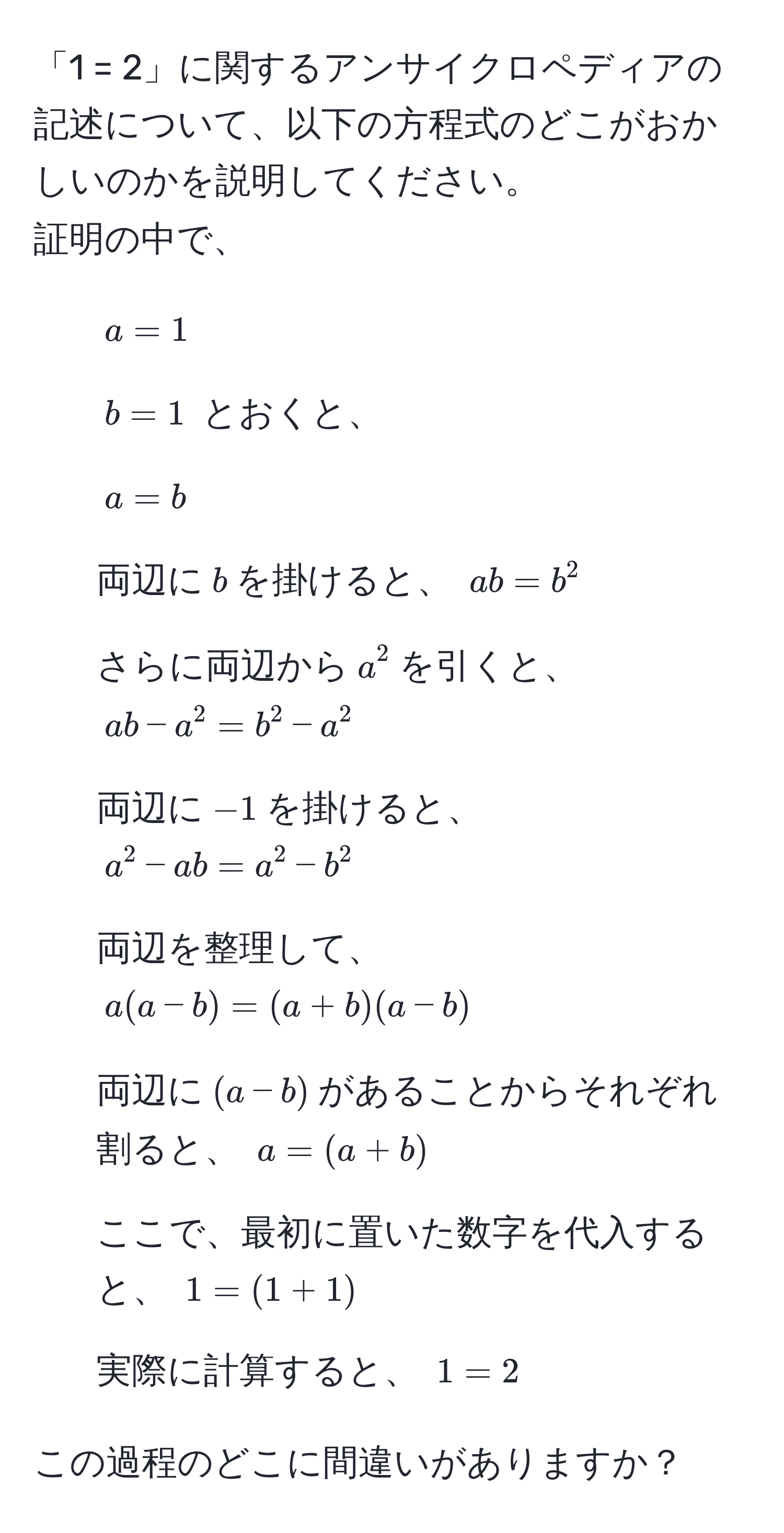 「1 = 2」に関するアンサイクロペディアの記述について、以下の方程式のどこがおかしいのかを説明してください。  
証明の中で、  
1. $a = 1$  
2. $b = 1$  とおくと、  
3. $a = b$   
4. 両辺に$b$を掛けると、 $ab = b^2$  
5. さらに両辺から$a^2$を引くと、 $ab - a^2 = b^2 - a^2$  
6. 両辺に$-1$を掛けると、 $a^2 - ab = a^2 - b^2$  
7. 両辺を整理して、 $a(a - b) = (a + b)(a - b)$  
8. 両辺に$(a - b)$があることからそれぞれ割ると、 $a = (a + b)$  
9. ここで、最初に置いた数字を代入すると、 $1 = (1 + 1)$  
10. 実際に計算すると、 $1 = 2$  

この過程のどこに間違いがありますか？