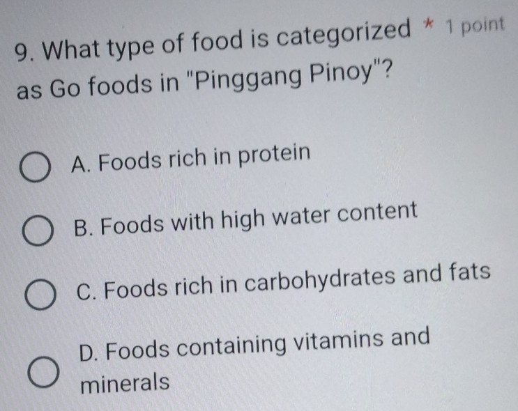 What type of food is categorized * 1 point
as Go foods in "Pinggang Pinoy"?
A. Foods rich in protein
B. Foods with high water content
C. Foods rich in carbohydrates and fats
D. Foods containing vitamins and
minerals