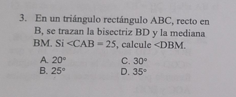 En un triángulo rectángulo ABC, recto en
B, se trazan la bisectriz BD y la mediana
BM. Si , calcule ∠ DBM.
A. 20° C. 30°
B. 25° D. 35°