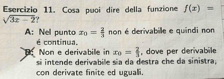 Cosa puoi dire della funzione f(x)=
sqrt(3x-2) 7
A: Nel punto x_0= 2/3  non é derivabile e quindi non
é continua.
B: Non e derivabile in x_0= 2/3  , dove per derivabile
si intende derivabile sia da destra che da sinistra;
con derivate finite ed uguali.