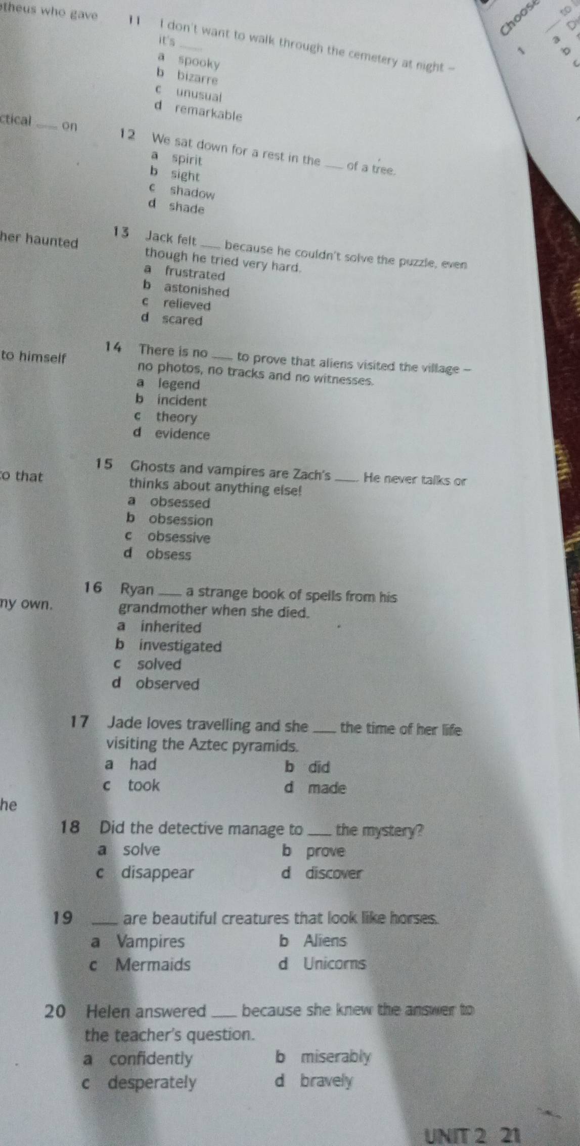 theus who gave 
hoos_
o
it's
I don't want to walk through the cemetery at night -
1
a spooky
b bizarre
c unusual
d remarkable
ctical_ on 12 We sat down for a rest in the_
a spirit
of a tree.
b sight
c shadow
d shade
13 Jack felt because he couldn't solve the puzzle, even
her haunted though he tried very hard.
a frustrated
b astonished
c relieved
d scared
14 There is no to prove that aliens visited the village -
to himself no photos, no tracks and no witnesses.
a legend
b incident
c theory
d evidence
15 Ghosts and vampires are Zach's _He never talks or
to that thinks about anything else!
a obsessed
b obsession
c obsessive
d obsess
16 Ryan_ a strange book of spells from his 
ny own. grandmother when she died.
a inherited
b investigated
c solved
d observed
17 Jade loves travelling and she_ the time of her life
visiting the Aztec pyramids.
a had b did
c took d made
he
18 Did the detective manage to _the mystery?
a solve b prove
c disappear d discover
19 _are beautiful creatures that look like horses.
a Vampires b Aliens
c Mermaids d Unicorns
20 Helen answered_ because she knew the answer to 
the teacher's question.
a confidently b miserably
c desperately d bravely
UNIT 2 21