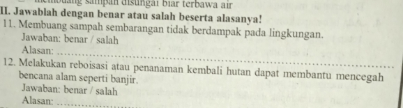 Quảng sampan disungai biar terbawa air 
II. Jawablah dengan benar atau salah beserta alasanya! 
11. Membuang sampah sembarangan tidak berdampak pada lingkungan. 
Jawaban: benar / salah 
Alasan:_ 
12. Melakukan reboisasi atau penanaman kembali hutan dapat membantu mencegah 
bencana alam seperti banjir. 
Jawaban: benar / salah 
Alasan:_