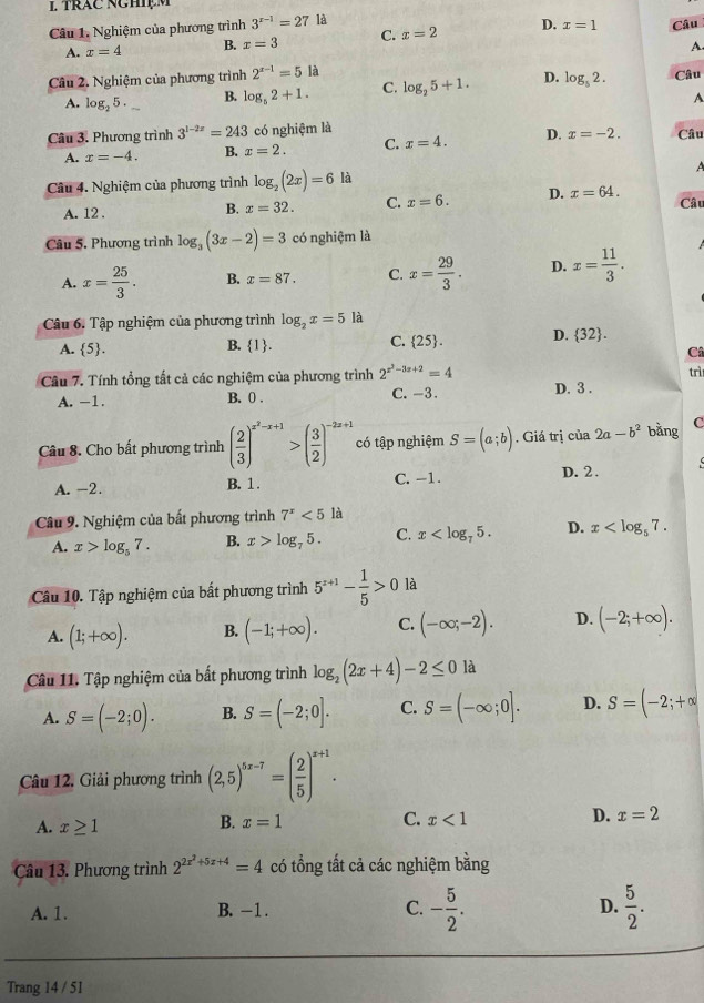 trăc nghiệm
Câu 1. Nghiệm của phương trình 3^(x-1)=27 là Câu
A. x=4 B. x=3 C. x=2 D. x=1
A.
Câu 2. Nghiệm của phương trình 2^(x-1)=5 là Câu
A. log _25. B. log _52+1. C. log _25+1. D. log _52.
A
Câu 3. Phương trình 3^(1-2x)=243 có nghiệm là Câu
A. x=-4. B. x=2. C. x=4. D. x=-2.
Câu 4. Nghiệm của phương trình log _2(2x)=6 là A
A. 12 . B. x=32. C. x=6. D. x=64. Câu
Câu 5. Phương trình log _3(3x-2)=3 có nghiệm là
A. x= 25/3 . B. x=87. C. x= 29/3 . D. x= 11/3 .
Câu 6. Tập nghiệm của phương trình log _2x=5 là
A.  5 . B. 1. C.  25 . D.  32 .
Câ
Câu 7. Tính tổng tất cả các nghiệm của phương trình 2^(x^2)-3x+2=4 trì
A. -1. B. 0 . C. -3. D. 3 .
Câu 8. Cho bất phương trình ( 2/3 )^x^2-x+1>( 3/2 )^-2x+1 có tập nghiệm S=(a;b). Giá trị cia2a-b^2 bằng C
A. -2. B. 1 . C. -1. D. 2.
Câu 9. Nghiệm của bất phương trình 7^x<5</tex> là
A. x>log _57. B. x>log _75. C. x D. x
Câu 10. Tập nghiệm của bất phương trình 5^(x+1)- 1/5 >0 là
A. (1;+∈fty ). B. (-1;+∈fty ). C. (-∈fty ;-2). D. (-2;+∈fty ).
Câu 11. Tập nghiệm của bất phương trình log _2(2x+4)-2≤ 0 là
A. S=(-2;0). B. S=(-2;0]. C. S=(-∈fty ;0]. D. S=(-2;+∈fty
Câu 12. Giải phương trình (2,5)^5x-7=( 2/5 )^x+1.
A. x≥ 1
B. x=1 C. x<1</tex> D. x=2
Câu 13. Phương trình 2^(2x^2)+5x+4=4 có tổng tất cả các nghiệm bằng
A. 1. B. -1 . C. - 5/2 . D.  5/2 .
Trang 14 / 51