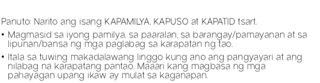 Panuto: Narito ang isang KAPAMILYA, KAPUSO at KAPATID tsart. 
Magmasid sa iyong pamilya, sa paaralan, sa barangay/pamayanan at sa 
lipunan/bansa ng mga paglabag sa karapatan ng tao. 
Itala sa tuwing makadalawang linggo kung ano ang pangyayari at ang 
nilabag na karapatang pantao. Maaari kang magbasa ng mga 
pahayagan upang ikaw ay mulat sa kaganapan.