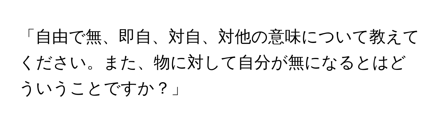 「自由で無、即自、対自、対他の意味について教えてください。また、物に対して自分が無になるとはどういうことですか？」