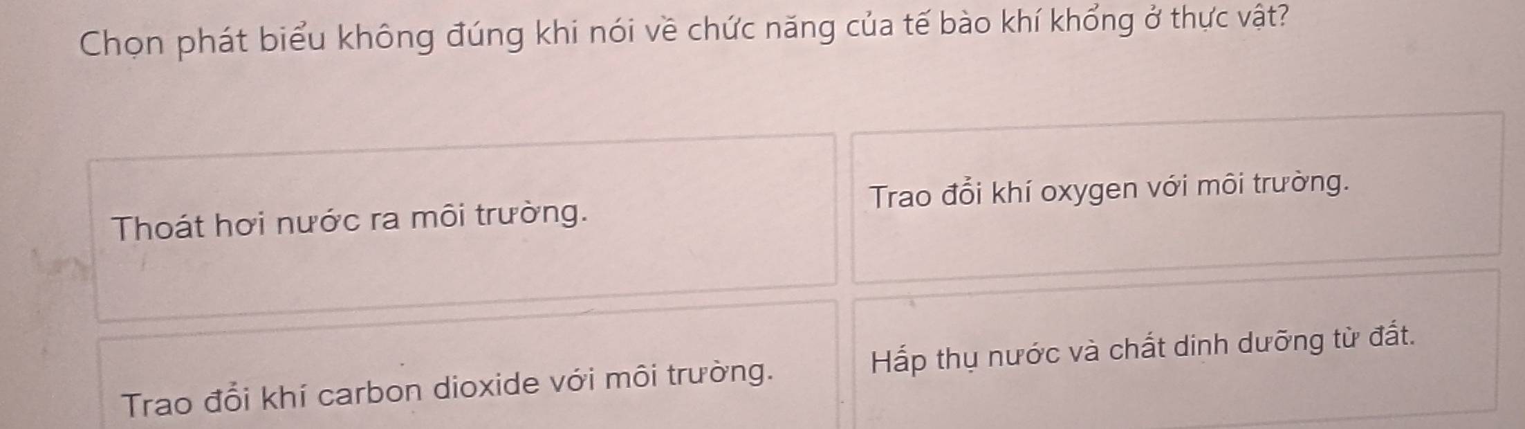 Chọn phát biểu không đúng khi nói về chức năng của tế bào khí khổng ở thực vật?
Trao đổi khí oxygen với môi trường.
Thoát hơi nước ra môi trường.
Trao đổi khí carbon dioxide với môi trường. Hấp thụ nước và chất dinh dưỡng từ đất.