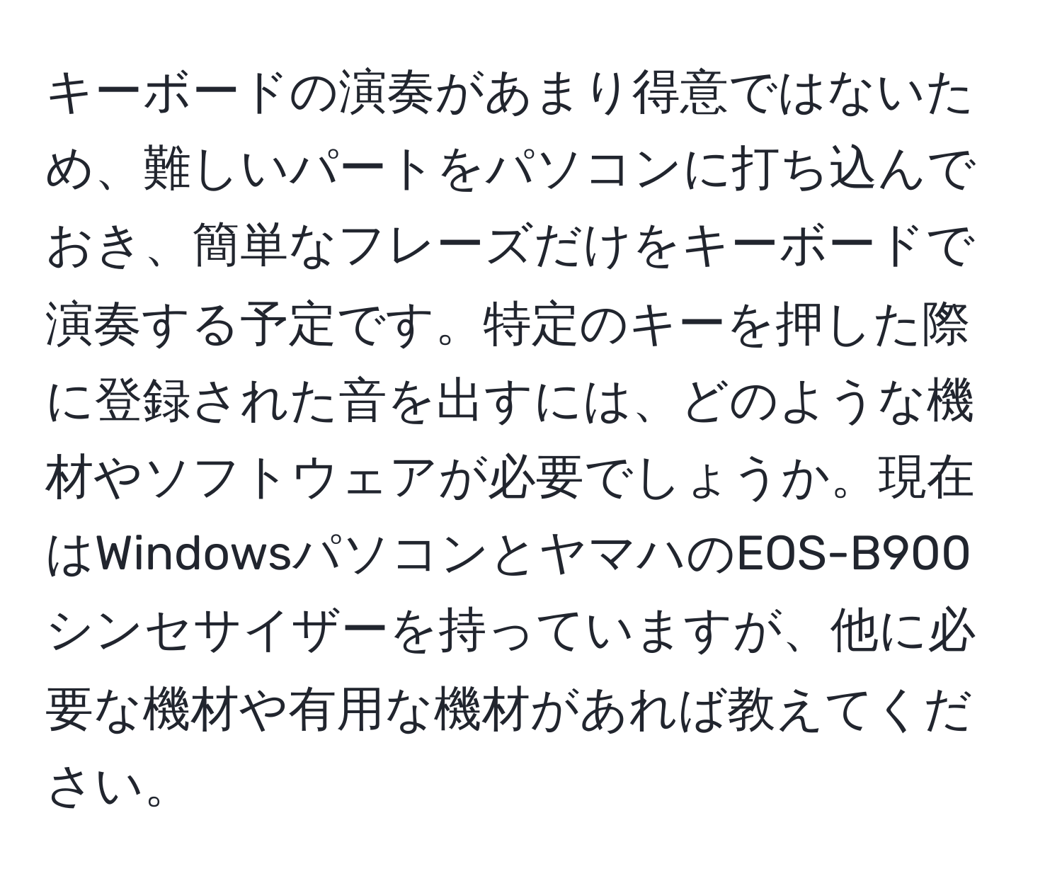 キーボードの演奏があまり得意ではないため、難しいパートをパソコンに打ち込んでおき、簡単なフレーズだけをキーボードで演奏する予定です。特定のキーを押した際に登録された音を出すには、どのような機材やソフトウェアが必要でしょうか。現在はWindowsパソコンとヤマハのEOS-B900シンセサイザーを持っていますが、他に必要な機材や有用な機材があれば教えてください。