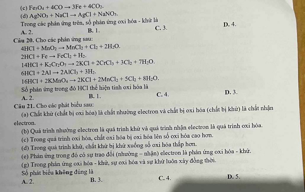 (c) Fe_3O_4+4COto 3Fe+4CO_2.
(d) AgNO_3+NaClto AgCl+NaNO_3.
Trong các phản ứng trên, số phản ứng oxi hóa - khử là
D. 4.
A. 2. B. 1. C. 3.
Câu 20. Cho các phản ứng sau:
4HCl+MnO_2to MnCl_2+Cl_2+2H_2O.
2HCl+Feto FeCl_2+H_2.
14HCl+K_2Cr_2O_7to 2KCl+2CrCl_3+3Cl_2+7H_2O.
6HCl+2Alto 2AlCl_3+3H_2.
16HCl+2KMnO_4to 2KCl+2MnCl_2+5Cl_2+8H_2O.
Số phản ứng trong đó HCl thể hiện tính oxi hóa là
A. 2. B. 1. C. 4.
D. 3.
Câu 21. Cho các phát biểu sau:
(a) Chất khử (chất bị oxi hóa) là chất nhường electron và chất bị oxi hóa (chất bị khử) là chất nhận
electron.
(b) Quá trình nhường electron là quá trình khử và quá trình nhận electron là quá trình oxỉ hóa.
(c) Trong quá trình oxi hóa, chất oxi hóa bị oxi hóa lên số oxi hóa cao hơn.
(d) Trong quá trình khử, chất khử bị khử xuống số oxi hóa thấp hơn.
(e) Phản ứng trong đó có sự trao đổi (nhường - nhận) electron là phản ứng oxi hóa - khử.
(g) Trong phản ứng oxi hóa - khử, sự oxi hóa và sự khử luôn xảy đồng thời.
Số phát biểu không đúng là
A. 2. B. 3. C. 4. D. 5.