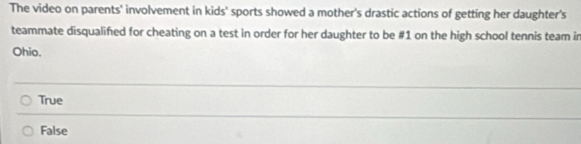 The video on parents' involvement in kids' sports showed a mother's drastic actions of getting her daughter's
teammate disqualified for cheating on a test in order for her daughter to be # 1 on the high school tennis team in
Ohio.
True
False