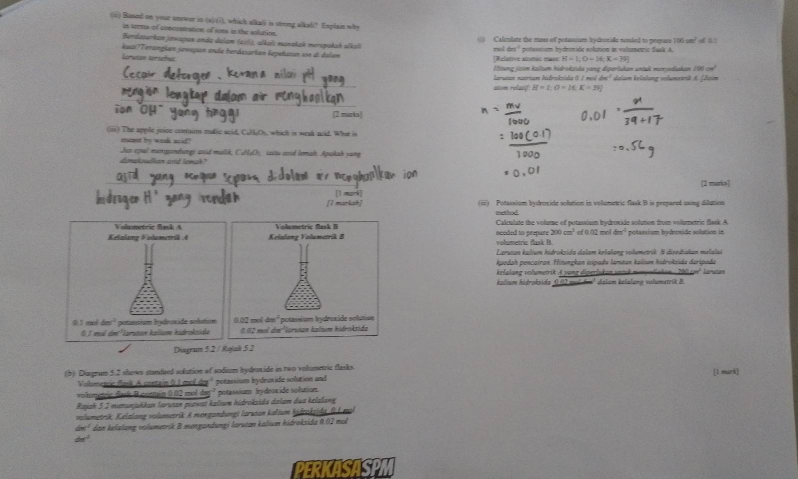 Bused on your onower in (a) (?), which alkali is strong alkali? Explain why
in terms of concentration of sons in the solution.
(5) Calculate the mass of potassium hydrotide nonded to prepars 1 106cm^2of0.1
Berdasarkan jawapan ando delam (256), alkalı manakak merspakah alkali
kuat?Terangla jaeapan anda berdasarkan kepekaan ion al dalan mol 6n^2 potassium hyderide solution in volumetric flask A.
Iarution terseñus [Relative atomic mass: H=1;O=16;K=39]
Hitung jixim kallum hidrokzida yang diperlukan untuk menjediakan 106cm^2
_arutan natrium hidrokside 0.1 mol dm^(-1) dalam kelalang volumetrik A. Jaim
atm relatf: H=1;O=16;K=39]
_
_
ion OH [2 marks]
(in) The apple juine conains malic acid, C₆HjO), which is weak acid. What is
ment by week aid?
Jus epal menyandungi asid malik, CuH√O_ izitu asid lemah. Apakah yang
dimakolian asid lemah?
_
[2 marks]
` mark 
[I markah] (iii) Potassium bydroxide solution in volumetric flask B is prepared using dilution
method
Calculate the volume of potassium hydroxide solution from volumetric flask A
needed to prepare 2 200cm^3of0.02moldm^4 potassium bydroxïde solution in
volumetric flask B.
Larutan kalium hidroksida dalam kelalang volumetrik B disediakan melalui
kpedah pencairan. Hitungkan isipadu lamıtan kaliun hidroksida daripada
kelalang volumetrik A yang diperfukan untek manyadiakan . 200 cm larutan
kalium hidroksida 0.02 moldai² dalam kelalang volumetrik B.
Diagram 5.2 / Rajah 5.2
(5) Diagram 5.2 shows standaed solution of sodium hydrsnide in two volumetric flasks. (1 mark)
Volumencie flank A. contain 0,1 mol de² potassium hydrunide solution and
volometic Back B. contsin 0.02 mol dm² potassion hydroxide solution.
Rajak 5.2 menunjukkan larutan puzwat kalium hidroksida dalam dua kelalang
volumetrik. Kelalang volumetrik A mengandungi larutan kaljum hidtokidg, f.L.mal
dne^(-1) dan kelalang volumetrik B mengandungi larutan kalium hidroksida 0.02 mol
de^d
CSISP