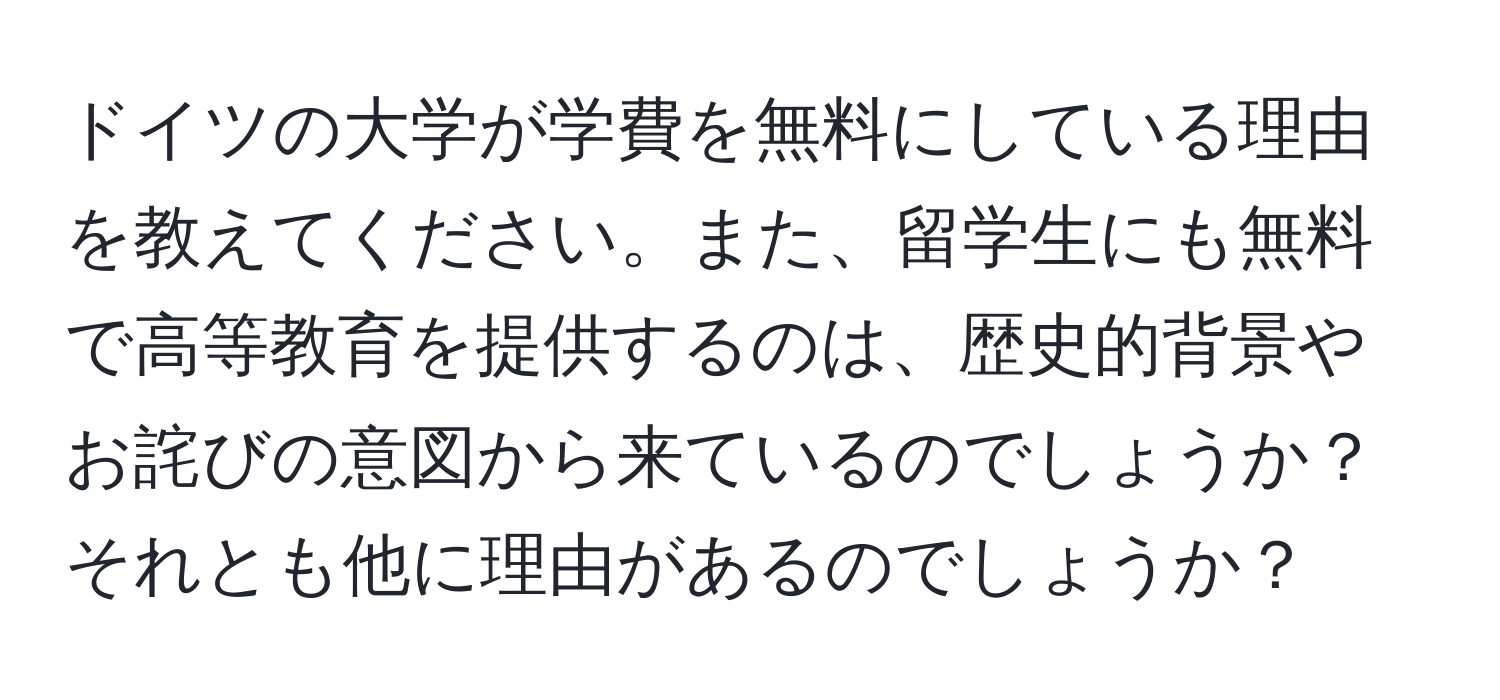 ドイツの大学が学費を無料にしている理由を教えてください。また、留学生にも無料で高等教育を提供するのは、歴史的背景やお詫びの意図から来ているのでしょうか？それとも他に理由があるのでしょうか？