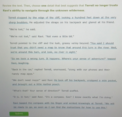 Review the text. Then, choose one detail that best suggests that Terrell no longer trusts
Ravi's ability to navigate through the unknown wilderness.
Terrell stopped by the edge of the cliff, looking a hundred feet down at the very
sharp boulders. He adjusted the straps on his backpack and glared at his friend.
"We're lost," he said.
"We're not lost," said Ravi. "Not even a little bit."
Terrell pointed to the cliff and the lush, grassy valley beyond. "You said I should
trust that you didn't need a map to know that around this turn is the river. Well,
we're_around this_turn,_and_look,_no_river in sight."
"So we took a wrong turn. It happens. Where's your sense of adventure?" teased
Ravi, laughing.
"Back in the car," replied Terrell, unamused, "along with our phones and their
handy map apps."
"We don't need maps!" said Ravi. He took off his backpack, unzipped a side pocket,
and brought out a little leather pouch.
"What's that? Your sense of direction?" Terrell scoffed.
"It is, in fact," said Ravi. "It's a compass. See? I know exactly what I'm doing."
Ravi tapped the compass with his finger and winked knowingly at Terrell. "We will
be ready to go, as soon as I can find the instructions for how to use this."
Submit