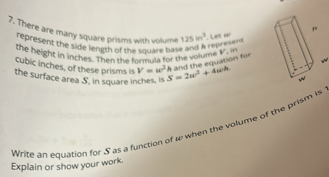 There are many square prisms with volume
125in^3 Let w
represent the side length of the square base and A represent 
the height in inches. Then the formula for the volume
V , in
cubic inches, of these prisms is V=w^2h S=2w^2+4wh. and the equation for
w
the surface area S, in square inches, is 
Write an equation for S as a function of w when the volume of the prism is 
Explain or show your work.