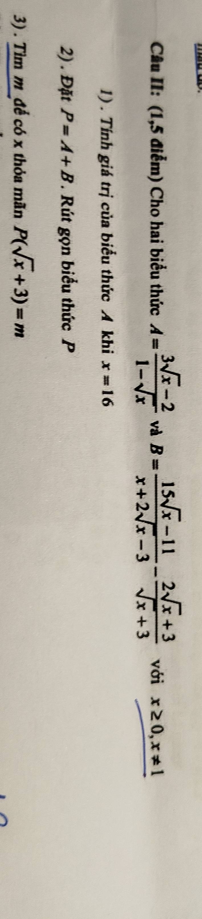 Câu II: (1,5 điễm) Cho hai biểu thức A= (3sqrt(x)-2)/1-sqrt(x)  và B= (15sqrt(x)-11)/x+2sqrt(x)-3 - (2sqrt(x)+3)/sqrt(x)+3  với x≥ 0, x!= 1
1) . Tính giá trị của biểu thức A khi x=16
2) . Đặt P=A+B * Rút gọn biểu thức P
3) . Tìm m _đế có x thỏa mãn P(sqrt(x)+3)=m