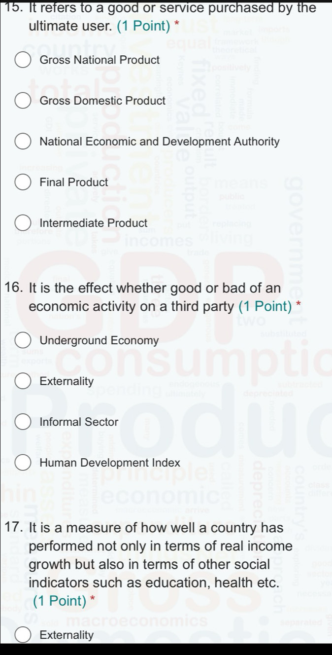 It refers to a good or service purchased by the
ultimate user. (1 Point) *
Gross National Product
Gross Domestic Product
National Economic and Development Authority
Final Product
Intermediate Product
16. It is the effect whether good or bad of an
economic activity on a third party (1 Point) *
Underground Economy
Externality
Informal Sector
Human Development Index
17. It is a measure of how well a country has
performed not only in terms of real income
growth but also in terms of other social
indicators such as education, health etc.
(1 Point) *
Externality