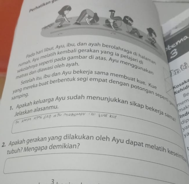 tem 
Pada hari libur, Ayu, ibu, dan ayah berolahraga di halaman 3
rumah. Ayu melatih kembali gerakan yang ia pelajari di 
sekolahnya seperti pada gambar di atas. Ayu menggunakan Inti 
matras dan diawasi oleh ayah. 
Setelah itu, ibu dan Ayu bekerja sama membuat kue. Kue Kosaka 
Kehid 
yang mereka buat berbentuk segi empat dengan potongan seperti g 
samping. 
Be 
mem 
1. Apakah keluarga Ayu sudah menunjukkan sikap bekerja sama Ind 
Jelaskan alasanmu. 
maki 
dip 
ya 
tubuh? Mengapa demikian? ya 
2. Apakah gerakan yang dilakukan oleh Ayu dapat melatih keseim t 
_ 
3