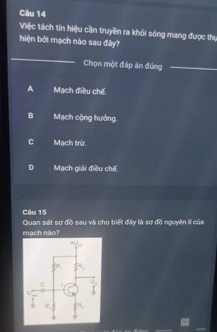 Việc tách tín hiệu cần truyền ra khói sóng mang được thụ
hiện bởi mạch nào sau đây?
_
Chọn một đáp án đúng_
A Mạch điều chế.
B Mạch cộng hưởng.
C Mạch trừ.
D Mạch giải điều chế.
Câu 15
Quan sát sơ đồ sau và cho biết đây là sơ đồ nguyên lí của
mạch nào?