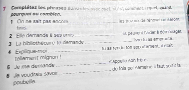 Complétez les phrases suivantes avec quel, si / s', comment, lequel, quand, 
pourquoi ou combien. 
1 On ne sait pas encore _ les travaux de rénovation seront 
finis. 
2 Elle demande à ses amis _ils peuvent l'aider à déménager. 
3 La bibliothécaire te demande _livre tu as emprunté. 
4 Explique-moi _tu as rendu ton appartement, il était 
tellement mignon ! 
5 Je me demande _s'appelle son frère. 
6 Je voudrais savoir _de fois par semaine il faut sortir la 
poubelle.