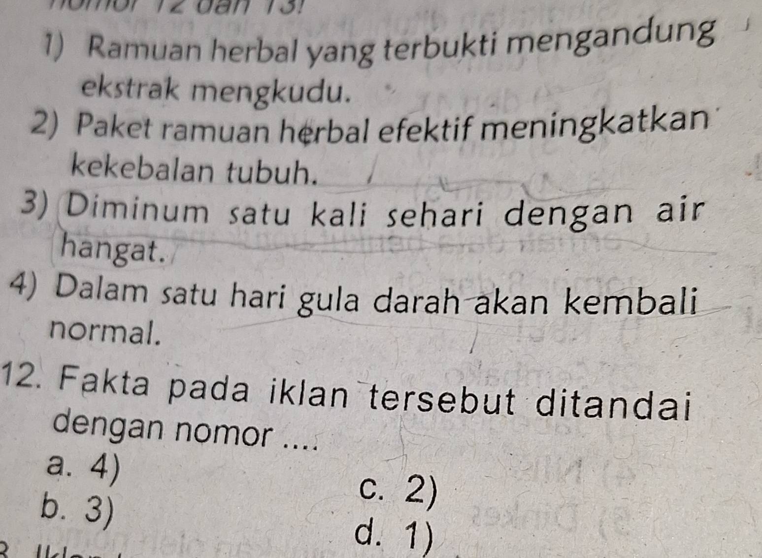 Ramuan herbal yang terbukti mengandung
ekstrak mengkudu.
2) Paket ramuan herbal efektif meningkatkan
kekebalan tubuh.
3) Diminum satu kali sehari dengan air
hangat.
4) Dalam satu hari gula darah akan kembali
normal.
12. Fakta pada iklan tersebut ditandai
dengan nomor ....
a. 4)
b.3)
c. 2)

d. 1)