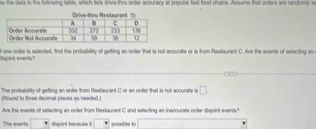 se the dala in the following table, which lists drive-thru order accuracy at popular fast food chains. Assume that orders are randomly s
f one order is selected, find the probability of getting an order that is not accurate or is from Restaurant C. Are the events of selecting an 
dis joint events?
The probability of getting an order from Restaurant C or an order that is not accurate is □ . 
(Round to three decimal places as needed.)
Are the events of selecting an order from Restaurant C and selecting an inaccurate order disjoint events?
The events disjoint because it possible to