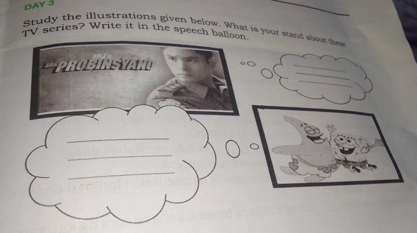 DAY 3 
Study the illustrations given below. What is your stand about these 
TV series? Write it in the speech balloon. 
_ 
PROBINSYAN 
_ 
_ 
_ 
_ 
_