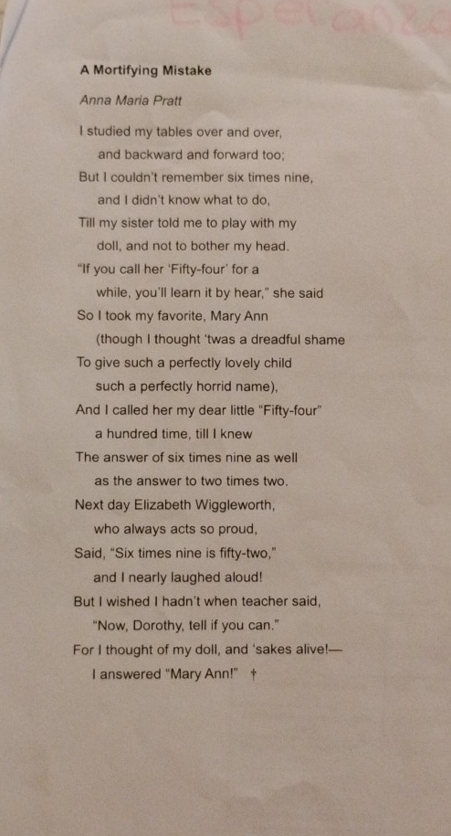 A Mortifying Mistake 
Anna Maria Pratt 
I studied my tables over and over, 
and backward and forward too; 
But I couldn't remember six times nine, 
and I didn't know what to do, 
Till my sister told me to play with my 
doll, and not to bother my head. 
“If you call her ‘Fifty-four’ for a 
while, you'll learn it by hear," she said 
So I took my favorite, Mary Ann 
(though I thought 'twas a dreadful shame 
To give such a perfectly lovely child 
such a perfectly horrid name), 
And I called her my dear little “Fifty-four” 
a hundred time, till I knew 
The answer of six times nine as well 
as the answer to two times two. 
Next day Elizabeth Wiggleworth, 
who always acts so proud, 
Said, “Six times nine is fifty-two,” 
and I nearly laughed aloud! 
But I wished I hadn't when teacher said, 
“Now, Dorothy, tell if you can.” 
For I thought of my doll, and ‘sakes alive!— 
I answered “Mary Ann!”