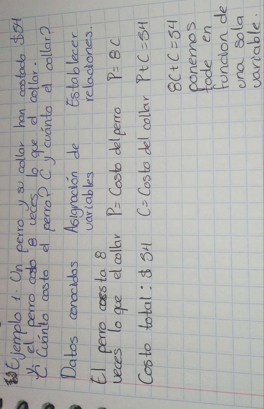 jemple 1. On perro yau collar han costado $5
Canfer easedo 8 peop e geonto collo callar? 
Datos conocidos Asignadion de Establecer 
variables reladiones. 
El perro cossta 8 
veces to goe el collar P= Costo delperro p=8c
Costo total: SH C= Costo del collar P+C=54
8c+c=54
ponemos 
tode en 
foncion de 
una sola 
variable.