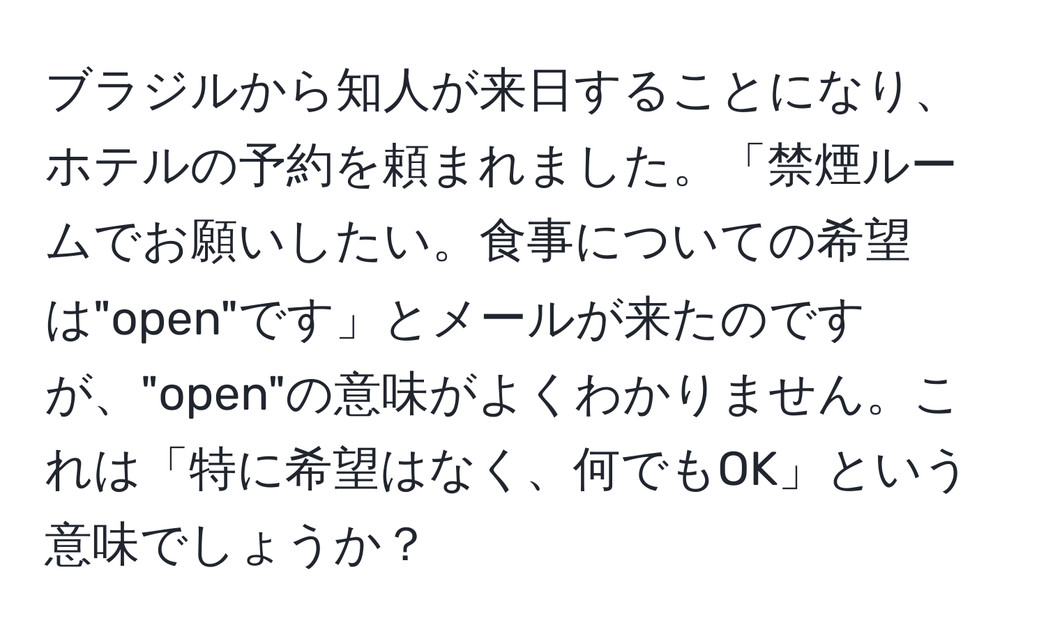 ブラジルから知人が来日することになり、ホテルの予約を頼まれました。「禁煙ルームでお願いしたい。食事についての希望は"open"です」とメールが来たのですが、"open"の意味がよくわかりません。これは「特に希望はなく、何でもOK」という意味でしょうか？