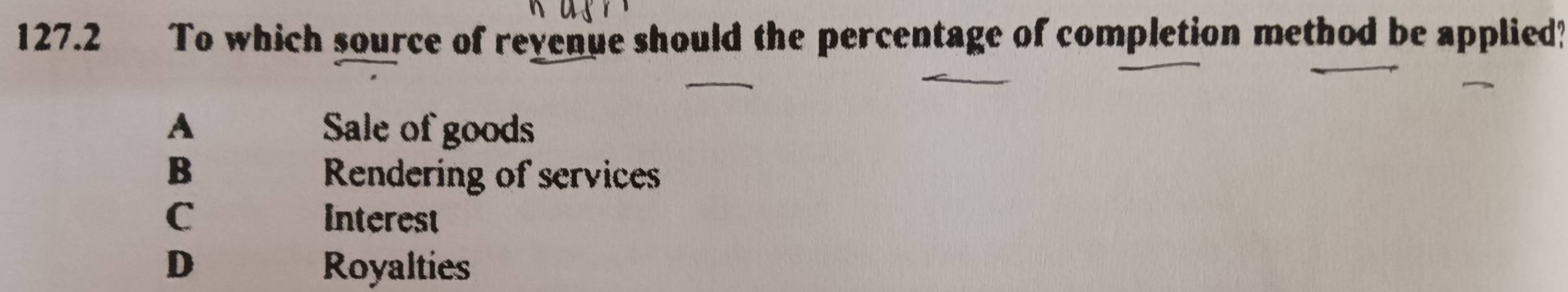 127.2 To which source of revenue should the percentage of completion method be applied?
A Sale of goods
B Rendering of services
C Interest
D Royalties