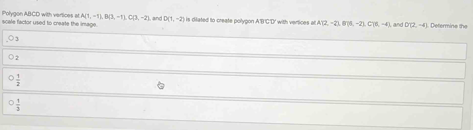 Polygon ABCD with vertices at A(1,-1), B(3,-1), C(3,-2), , and D(1,-2) is dilated to create polygon A'B'C'D'
scale factor used to create the image. 'with vertices at A'(2,-2), B'(6,-2), C'(6,-4) , and D'(2,-4). Determine the
3
2
 1/2 
 1/3 