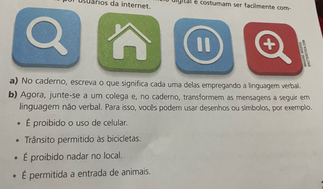 usuários da internet.
co digital e costumam ser facilmente com-
Q 
I
+
a) No caderno, escreva o que significa cada uma delas empregando a linguagem verbal.
b) Agora, junte-se a um colega e, no caderno, transformem as mensagens a seguir em
linguagem não verbal. Para isso, vocês podem usar desenhos ou símbolos, por exemplo.
É proibido o uso de celular.
Trânsito permitido às bicicletas.
É proibido nadar no local.
É permitida a entrada de animais.