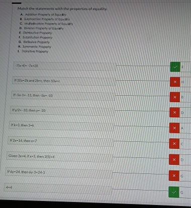 Match the statements with the properties of equality. Subiraction Properly of Equlity A. Addition Properly of Equolity
C. Multipilication Property of Equality
#. Distrioutive Property D. Divisian Property of Equel h
G. Relieive hoperty F. Substitution Property
1 Tronsitive Property M. Symmetric Property
7(x-4)=-7x+28
E
10a-2b and 2b-c. then 10a-c
× -
If 5x-1=-11 th -5x=-10 × Fi
, W2=-10 then y-20
× n
i k-3, then3-k
× A
2x-14, thenx-7
C
Given 3x+4, x=5 then 3(5)+4 D
6r-24 then 6y-3=24-3
× G
4=4
G