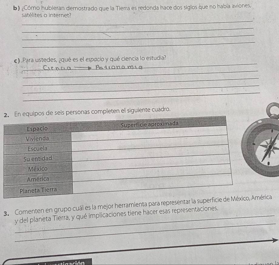 ¿Cómo hubieran demostrado que la Tierra es redonda hace dos siglos que no había aviones, 
_ 
satélites o internet? 
_ 
_ 
_ 
_ 
c) Para ustedes, ¿qué es el espacio y qué ciencia lo estudia? 
_ 
_ 
_ 
_ 
2onas completen el siguiente cuadro. 
3. Comenten en grupo cuál es la mejor herramienta para representar la supca 
_ 
_y del planeta Tierra, y qué implicaciones tiene hacer esas representaciones. 
Nación