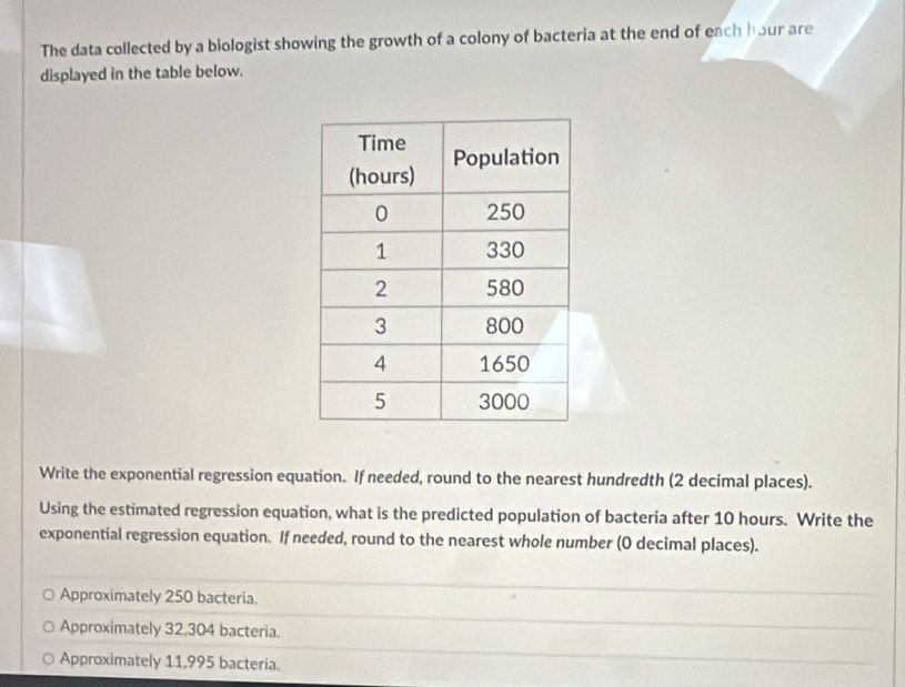 The data collected by a biologist showing the growth of a colony of bacteria at the end of each hour are
displayed in the table below.
Write the exponential regression equation. If needed, round to the nearest hundredth (2 decimal places).
Using the estimated regression equation, what is the predicted population of bacteria after 10 hours. Write the
exponential regression equation. If needed, round to the nearest whole number (0 decimal places).
Approximately 250 bacteria.
Approximately 32,304 bacteria.
Approximately 11,995 bacteria.