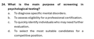 What is the main purpose of screening in
psychological testing?
a. To diagnose specific mental disorders.
b. To assess eligibility for a professional certification.
c. To quickly identify individuals who may need further
evaluation.
d. To select the most suitable candidates for a
competitive position.