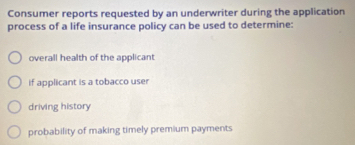 Consumer reports requested by an underwriter during the application
process of a life insurance policy can be used to determine:
overall health of the applicant
if applicant is a tobacco user
driving history
probability of making timely premium payments