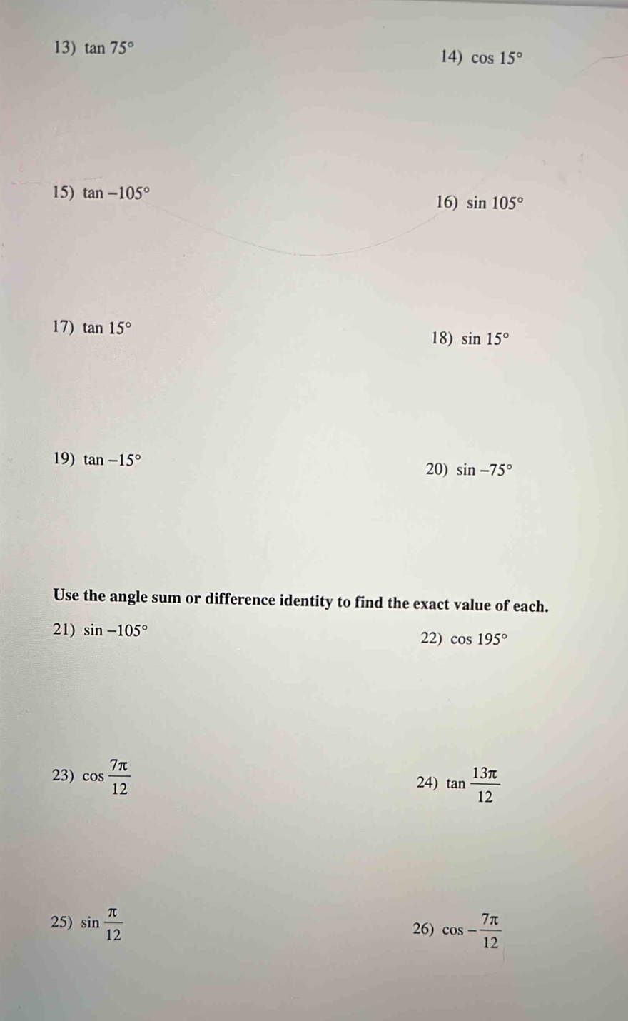 tan 75° 14) cos 15°
15) tan -105°
16) sin 105°
17) tan 15° 18) sin 15°
19) tan -15°
20) sin -75°
Use the angle sum or difference identity to find the exact value of each. 
21) sin -105°
22) cos 195°
23) cos  7π /12  tan  13π /12 
24) 
25) sin  π /12  26) cos - 7π /12 