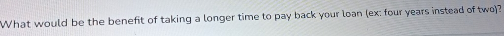 What would be the benefit of taking a longer time to pay back your loan (ex: four years instead of two)?